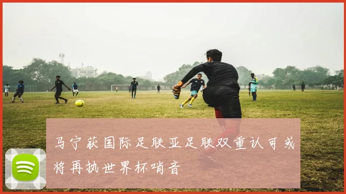马宁获国际足联亚足联双重认可或将再执世界杯哨音