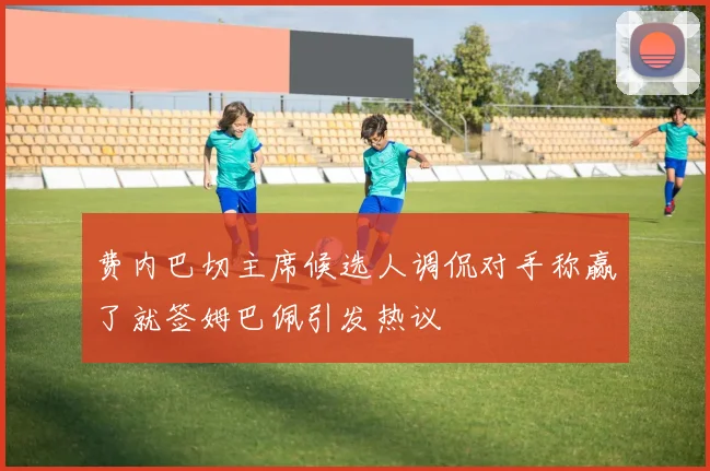 费内巴切主席候选人调侃对手称赢了就签姆巴佩引发热议