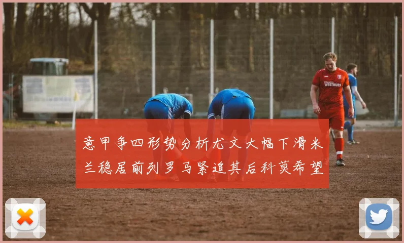 意甲争四形势分析尤文大幅下滑米兰稳居前列罗马紧追其后科莫希望渺茫