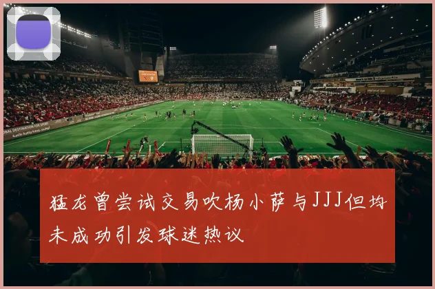 猛龙曾尝试交易吹杨小萨与JJJ但均未成功引发球迷热议