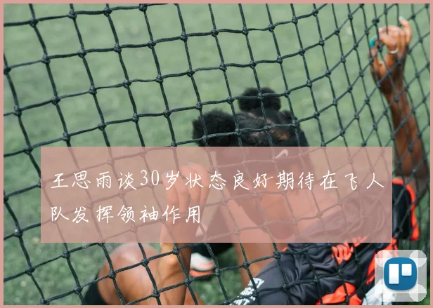 王思雨谈30岁状态良好期待在飞人队发挥领袖作用