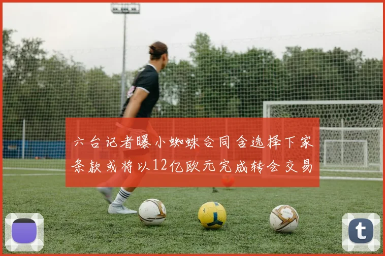 六台记者曝小蜘蛛合同含选择下家条款或将以12亿欧元完成转会交易