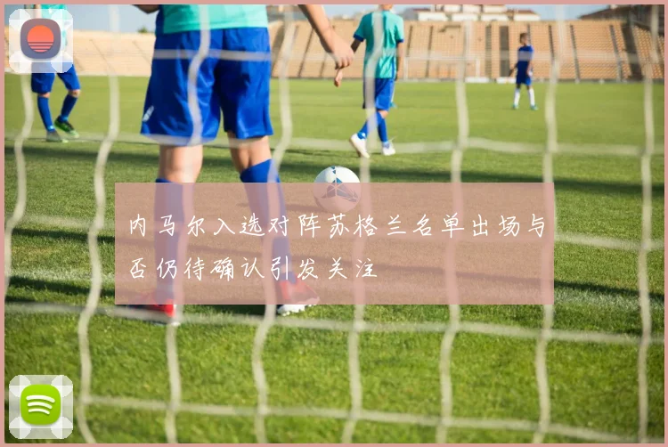 内马尔入选对阵苏格兰名单出场与否仍待确认引发关注
