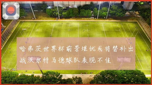 哈弗茨世界杯前景堪忧或将替补出战沃尔特马德球队表现不佳