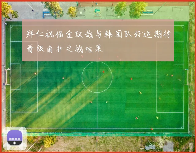 拜仁祝福金玟哉与韩国队好运期待晋级南非之战结果